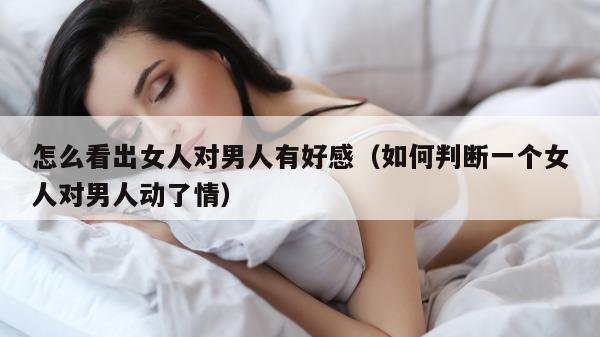 怎么看出女人对男人有好感（如何判断一个女人对男人动了情）