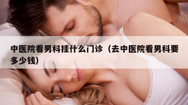 中医院看男科挂什么门诊（去中医院看男科要多少钱）