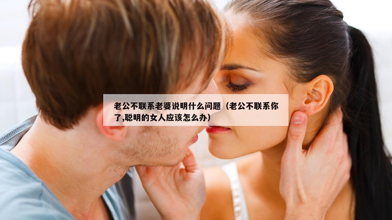 老公不联系老婆说明什么问题（老公不联系你了,聪明的女人应该怎么办）