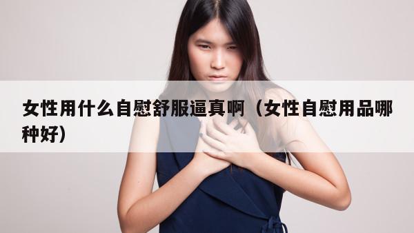 女性用什么自慰舒服逼真啊（女性自慰用品哪种好）