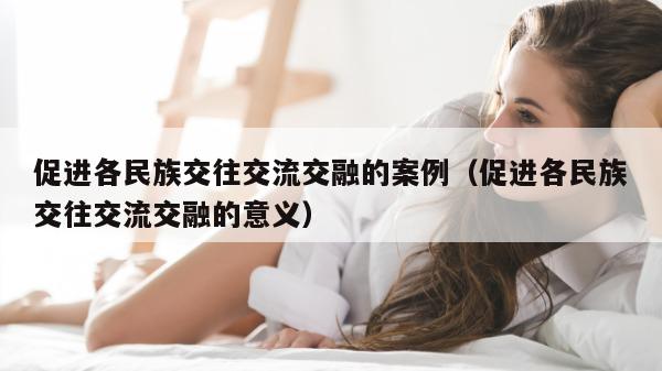 促进各民族交往交流交融的案例（促进各民族交往交流交融的意义）