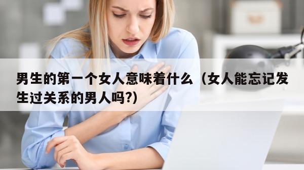 男生的第一个女人意味着什么（女人能忘记发生过关系的男人吗?）