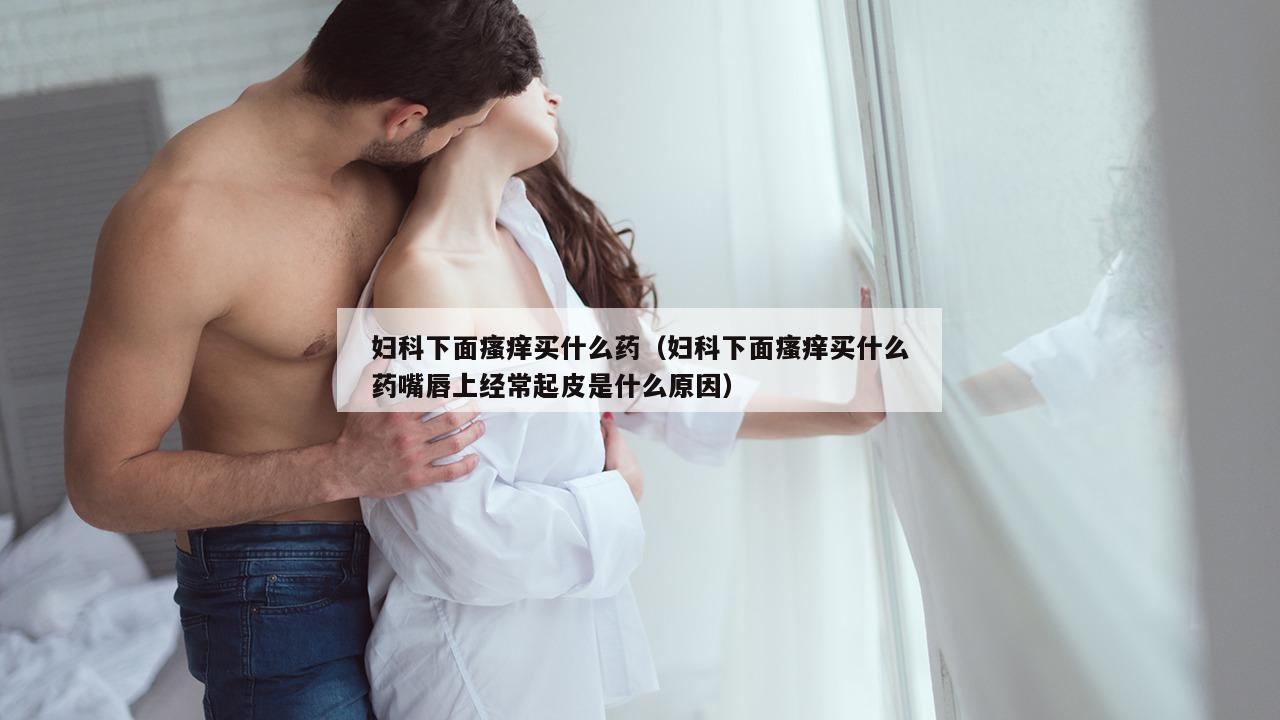 妇科下面瘙痒买什么药（妇科下面瘙痒买什么药嘴唇上经常起皮是什么原因）