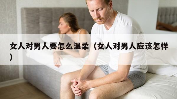 女人对男人要怎么温柔（女人对男人应该怎样）