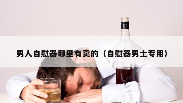 男人自慰器哪里有卖的（自慰器男士专用）