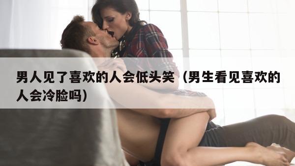 男人见了喜欢的人会低头笑（男生看见喜欢的人会冷脸吗）