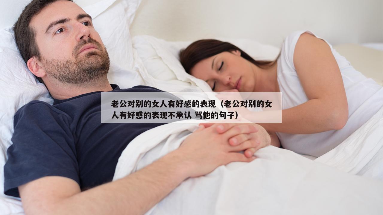 老公对别的女人有好感的表现（老公对别的女人有好感的表现不承认 骂他的句子）