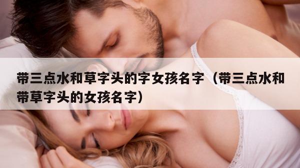 带三点水和草字头的字女孩名字（带三点水和带草字头的女孩名字）