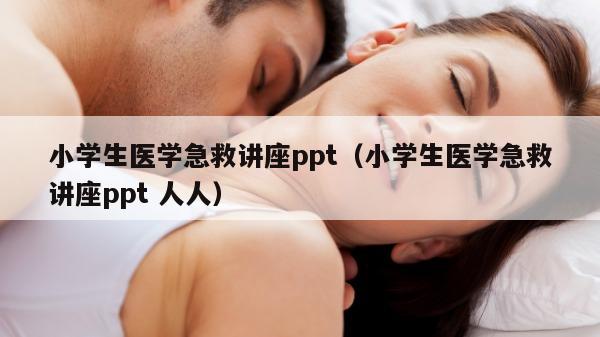 小学生医学急救讲座ppt（小学生医学急救讲座ppt 人人）