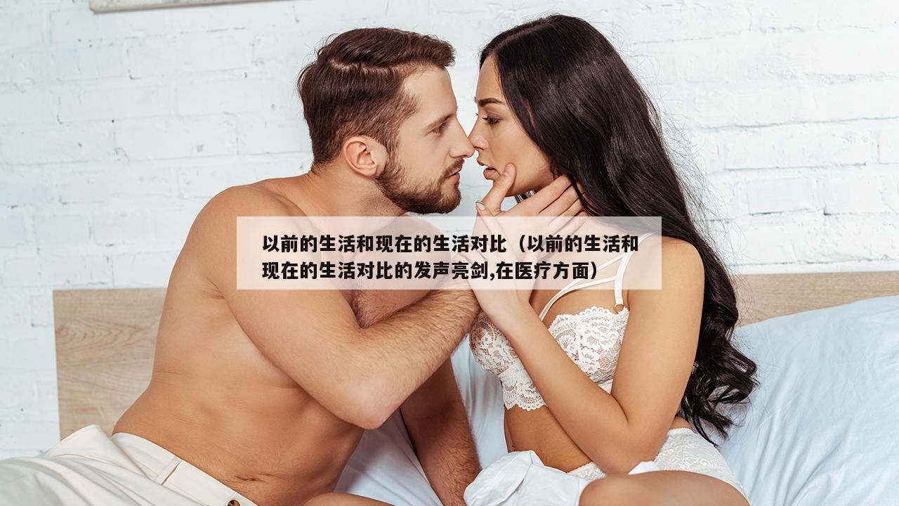 以前的生活和现在的生活对比（以前的生活和现在的生活对比的发声亮剑,在医疗方面）