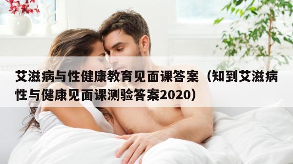 艾滋病与性健康教育见面课答案（知到艾滋病性与健康见面课测验答案2020）