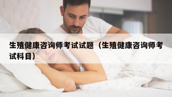 生殖健康咨询师考试试题（生殖健康咨询师考试科目）