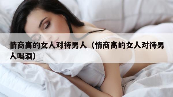 情商高的女人对待男人（情商高的女人对待男人喝酒）