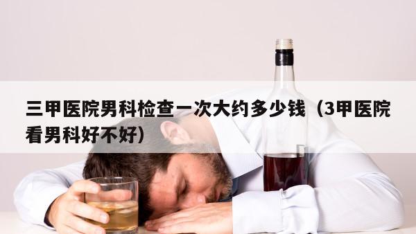 三甲医院男科检查一次大约多少钱（3甲医院看男科好不好）