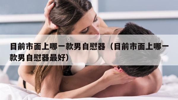 目前市面上哪一款男自慰器（目前市面上哪一款男自慰器最好）