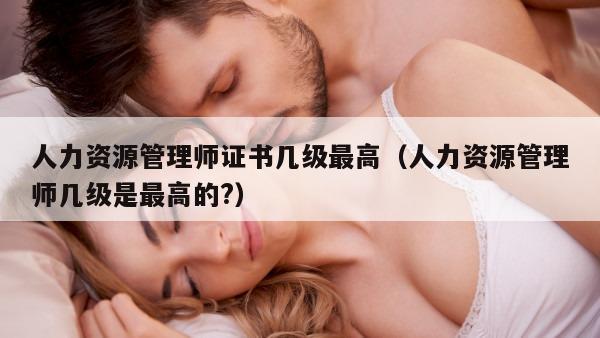 人力资源管理师证书几级最高（人力资源管理师几级是最高的?）