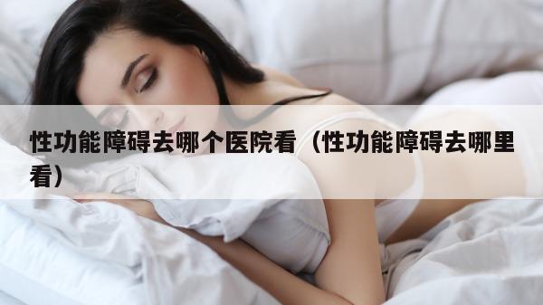 性功能障碍去哪个医院看（性功能障碍去哪里看）