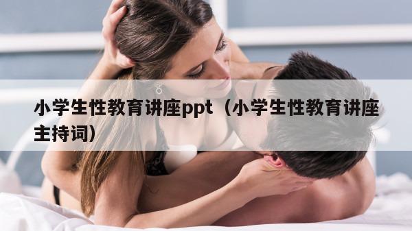 小学生性教育讲座ppt（小学生性教育讲座主持词）