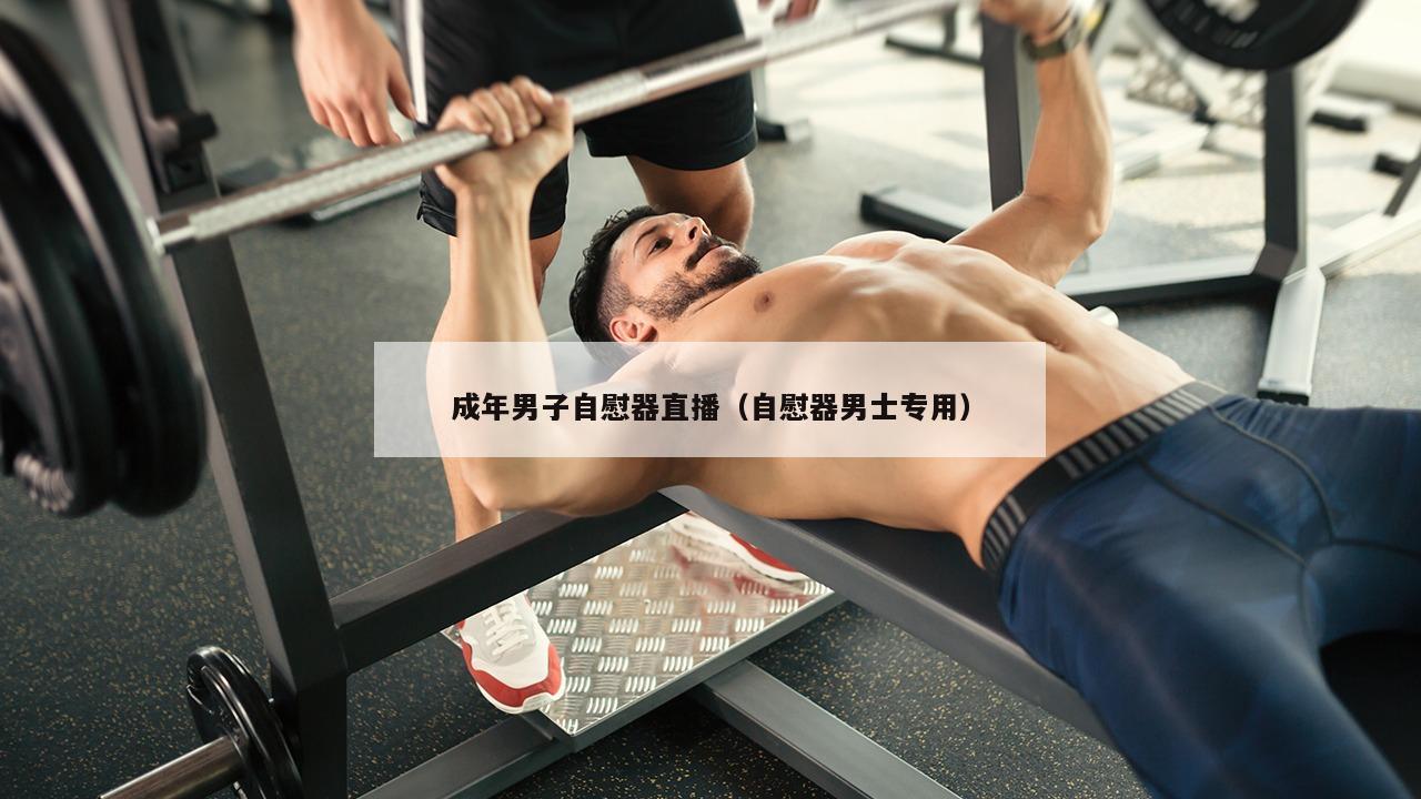 成年男子自慰器直播（自慰器男士专用）