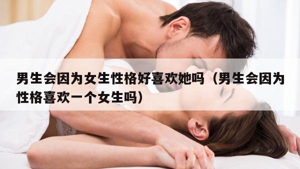 男生会因为女生性格好喜欢她吗（男生会因为性格喜欢一个女生吗）