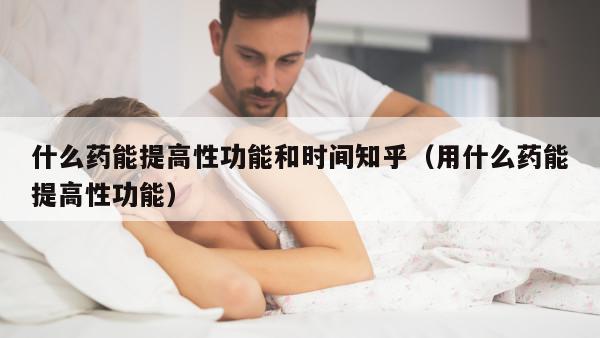 什么药能提高性功能和时间知乎（用什么药能提高性功能）