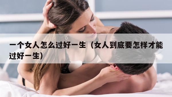 一个女人怎么过好一生（女人到底要怎样才能过好一生）