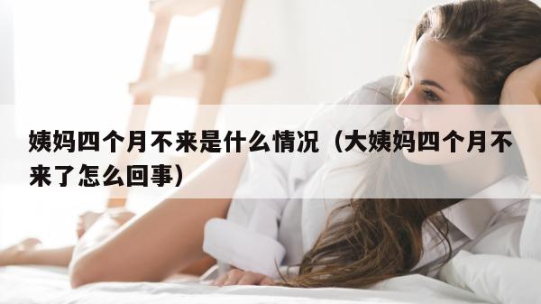 姨妈四个月不来是什么情况（大姨妈四个月不来了怎么回事）