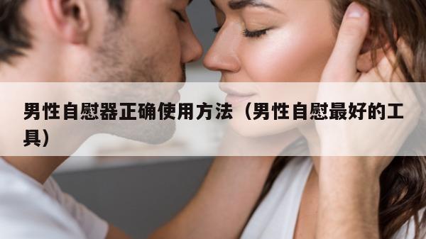 男性自慰器正确使用方法（男性自慰最好的工具）