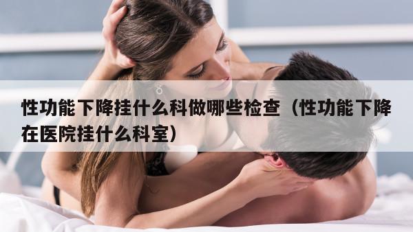 性功能下降挂什么科做哪些检查（性功能下降在医院挂什么科室）