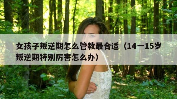 女孩子叛逆期怎么管教最合适（14一15岁叛逆期特别厉害怎么办）