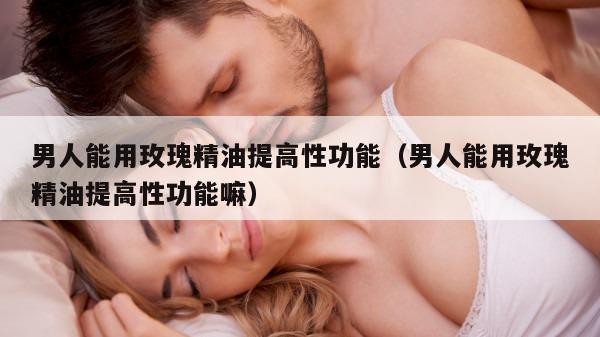 男人能用玫瑰精油提高性功能（男人能用玫瑰精油提高性功能嘛）