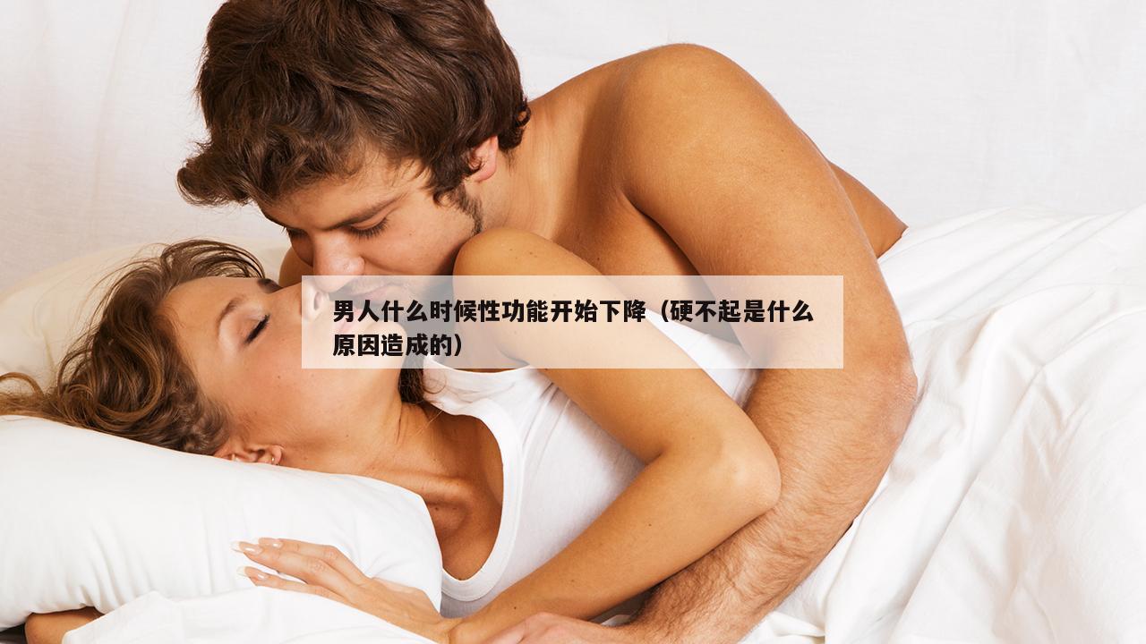 男人什么时候性功能开始下降（硬不起是什么原因造成的）