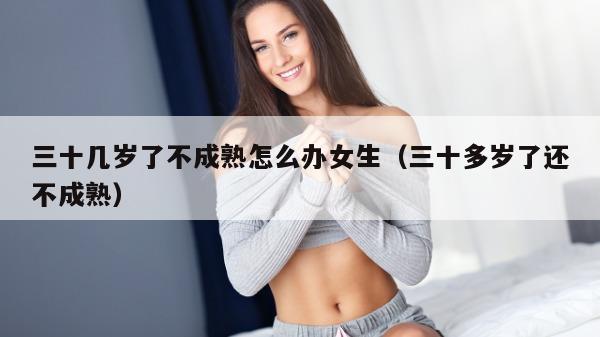 三十几岁了不成熟怎么办女生（三十多岁了还不成熟）