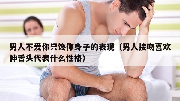 男人不爱你只馋你身子的表现（男人接吻喜欢伸舌头代表什么性格）