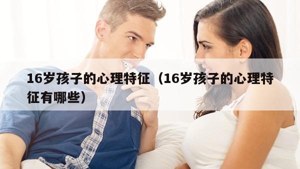 16岁孩子的心理特征（16岁孩子的心理特征有哪些）