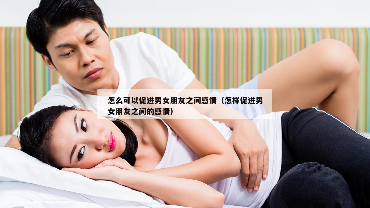 怎么可以促进男女朋友之间感情（怎样促进男女朋友之间的感情）