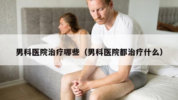 男科医院治疗哪些（男科医院都治疗什么）