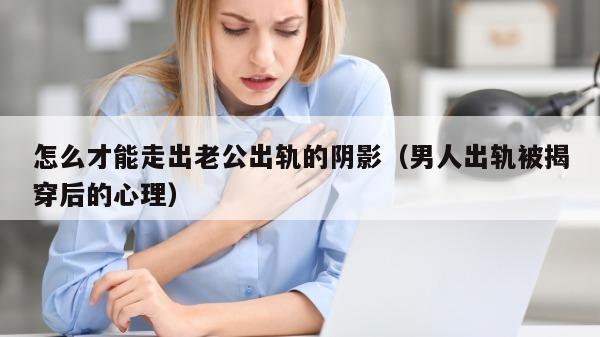 怎么才能走出老公出轨的阴影（男人出轨被揭穿后的心理）