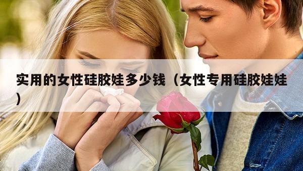 实用的女性硅胶娃多少钱（女性专用硅胶娃娃）