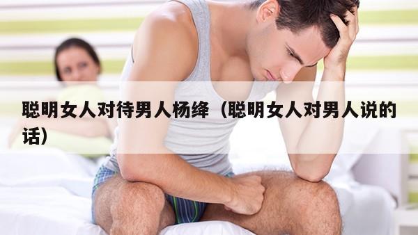 聪明女人对待男人杨绛（聪明女人对男人说的话）