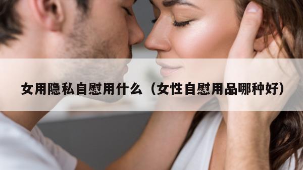 女用隐私自慰用什么（女性自慰用品哪种好）