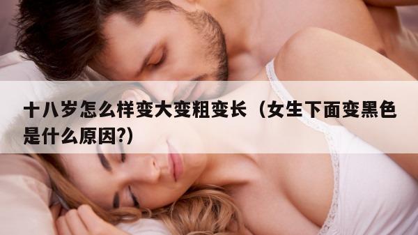 十八岁怎么样变大变粗变长（女生下面变黑色是什么原因?）