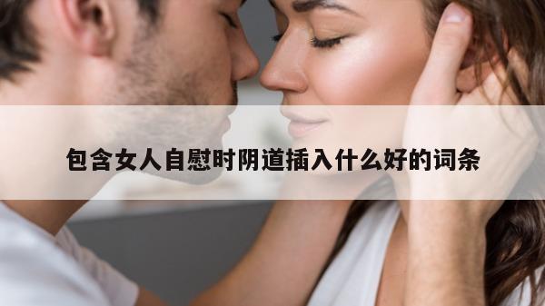 包含女人自慰时阴道插入什么好的词条