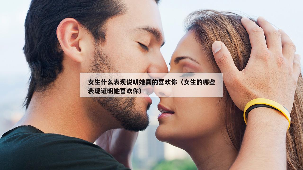 女生什么表现说明她真的喜欢你（女生的哪些表现证明她喜欢你）