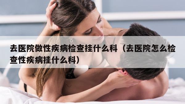 去医院做性疾病检查挂什么科（去医院怎么检查性疾病挂什么科）