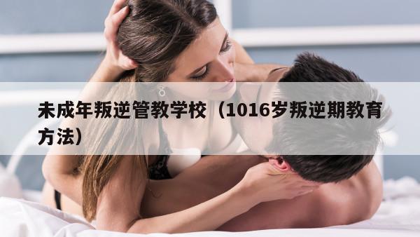 未成年叛逆管教学校（1016岁叛逆期教育方法）