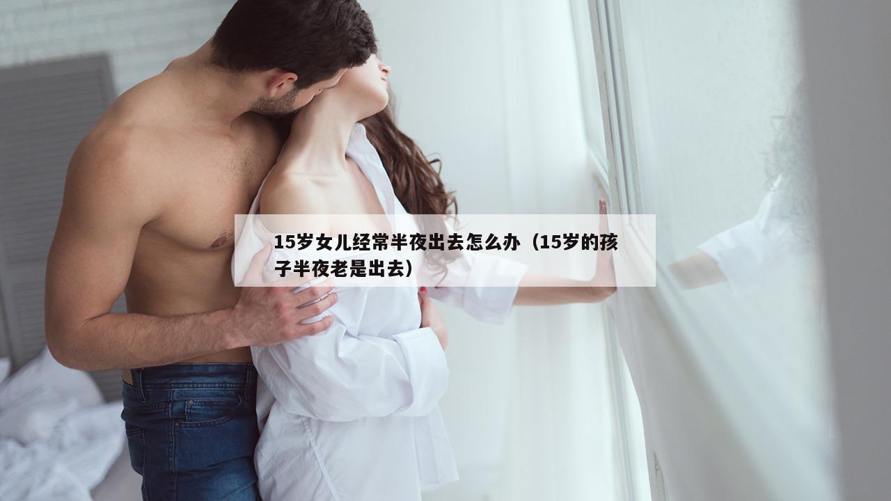 15岁女儿经常半夜出去怎么办（15岁的孩子半夜老是出去）