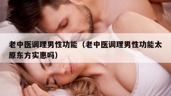 老中医调理男性功能（老中医调理男性功能太原东方实惠吗）