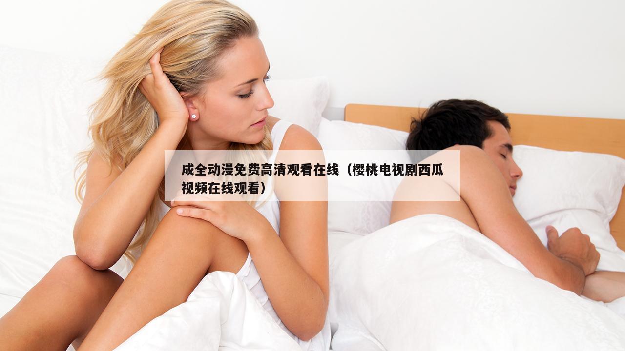 成全动漫免费高清观看在线（樱桃电视剧西瓜视频在线观看）