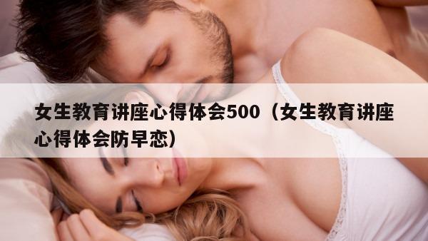 女生教育讲座心得体会500（女生教育讲座心得体会防早恋）